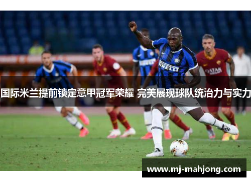 国际米兰提前锁定意甲冠军荣耀 完美展现球队统治力与实力