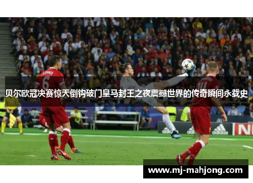 贝尔欧冠决赛惊天倒钩破门皇马封王之夜震撼世界的传奇瞬间永载史